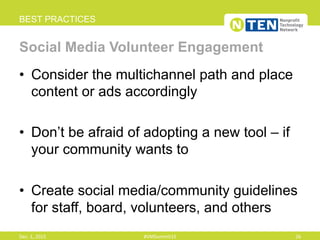 •  Consider the multichannel path and place
content or ads accordingly
•  Don’t be afraid of adopting a new tool – if
your community wants to
•  Create social media/community guidelines
for staff, board, volunteers, and others
BEST PRACTICES
Social Media Volunteer Engagement
Dec.	
  1,	
  2015	
   #VMSummit15	
   26	
  
 