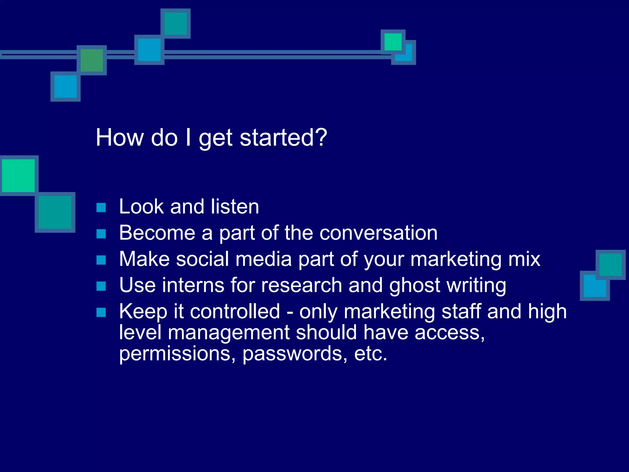 How do I get started? Look and listen Become a part of the conversation Make social media part of your marketing mix Use interns for research and ghost writing Keep it controlled - only marketing staff and high level management should have access, permissions, passwords, etc. 