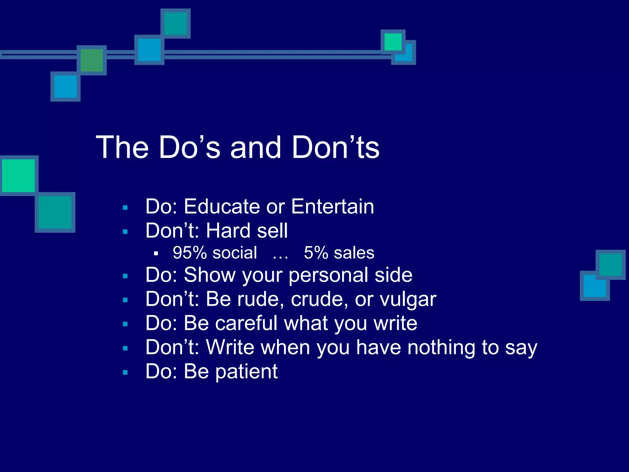 The Do’s and Don’ts Do: Educate or Entertain Don’t: Hard sell 95% social  …  5% sales Do: Show your personal side Don’t: Be rude, crude, or vulgar Do: Be careful what you write Don’t: Write when you have nothing to say Do: Be patient 