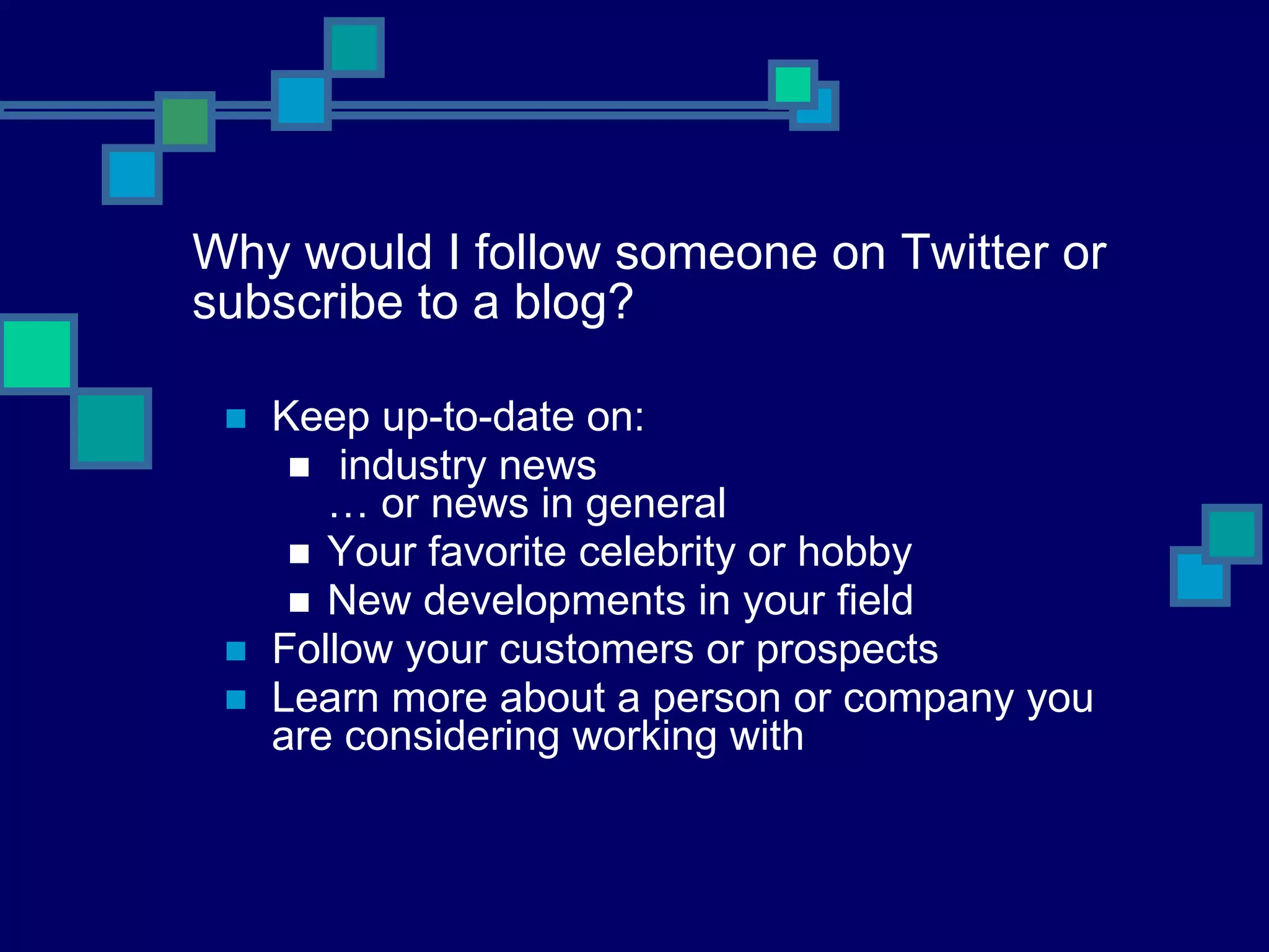 Why would I follow someone on Twitter or subscribe to a blog? Keep up-to-date on: industry news … or news in general Your favorite celebrity or hobby New developments in your field Follow your customers or prospects Learn more about a person or company you are considering working with 