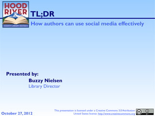 TL;DR
               How authors can use social media effectively




  Presented by:
          Buzzy Nielsen
              Library Director




                           This presentation is licensed under a Creative Commons 3.0 Attribution
October 27, 2012                            United States license. http://www.creativecommons.org
 