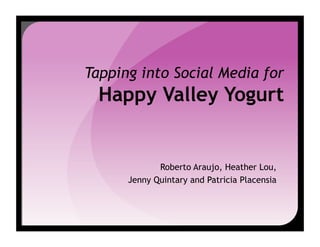 Tapping into Social Media for
  Happy Valley Yogurt


             Roberto Araujo, Heather Lou,
      Jenny Quintary and Patricia Placensia
 