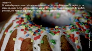 These #64
Wir wollen Zugang zu euren Unternehmensinformationen, zu euren Plänen und Strategien, euren
besten Ideen und eurem wirklichen Wissen. Wir werden uns nicht zufriedengeben mit der Vierfarb-
Broschüre, mit WebSites aus einer Zuckerguss-Fassade, aber ohne Inhalte.




                                                                                                  Foto: Juliane Re / photocase.com
 