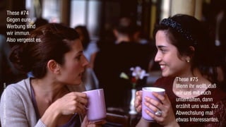 These #74
                                   Gegen eure
                                   Werbung sind
                                   wir immun.
                                   Also vergesst es.




                                                       These #75
Foto: GoodwinDan / photocase.com




                                                       Wenn ihr wollt, daß
                                                       wir uns mit euch
                                                       unterhalten, dann
                                                       erzählt uns was. Zur
                                                       Abwechslung mal
                                                       etwas Interessantes.
 