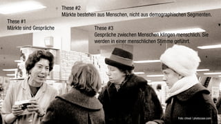 These #2
                        Märkte bestehen aus Menschen, nicht aus demographischen Segmenten.
These #1
Märkte sind Gespräche                 These #3
                                      Gespräche zwischen Menschen klingen menschlich. Sie
                                      werden in einer menschlichen Stimme geführt.




                                                                           Foto: chival / photocase.com
 