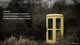 These #6
Das Internet ermöglicht Gespräche
zwischen Menschen, die im Zeitalter
der Massenmedien unmöglich waren.




                                      Foto: Sid L. / photocase.com
 