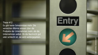 These #12
Es gibt keine Geheimnisse mehr. Die
vernetzten Märkte wissen über die
Produkte der Unternehmen mehr, als die
Unternehmen selbst. Ob die Nachricht gut
oder schlecht ist, sie wird weitergegeben.




                                             Foto: kamirika / photocase.com
 