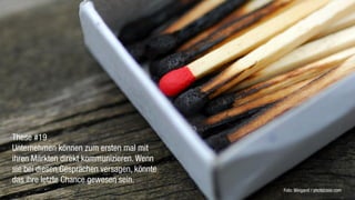 These #19
Unternehmen können zum ersten mal mit
ihren Märkten direkt kommunizieren. Wenn
sie bei diesen Gesprächen versagen, könnte
das ihre letzte Chance gewesen sein.
                                             Foto: Weigand / photocase.com
 