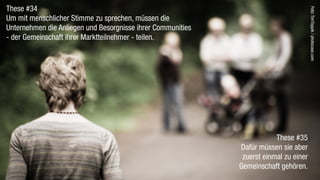 These #34




                                                                                       Foto: TimToppik / photocase.com
Um mit menschlicher Stimme zu sprechen, müssen die
Unternehmen die Anliegen und Besorgnisse ihrer Communities
- der Gemeinschaft ihrer Marktteilnehmer - teilen.




                                                                         These #35
                                                             Dafür müssen sie aber
                                                              zuerst einmal zu einer
                                                             Gemeinschaft gehören.
 