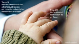 These #38
Menschliche Gemeinschaften
entstehen aus Diskursen -
aus menschlichen Gesprächen   These #39
über menschliche Anliegen.    Die Gemeinschaft
                              des Diskurses ist
                              der Markt.




                                                  Foto: provid / photocase.com
 