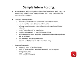 Sample Intern Posting: Project Amazing seeks a social media intern to join our growing team.  The social media intern will work across departments and play a major role in our online communications program. The social media intern will: monitor social networks like Twitter and Facebook for mentions prepare statistics and metrics on social networks upload photos, videos, and multimedia content to organization’s social networks create Facebook events for organization monitor Facebook page for likes, comments, activity research emerging media trends and work with organization to implement new technologies help create and manage online profiles Research what other players in the market are doing Qualifications include: passionate about social media/issues active on social networks like Twitter, Facebook, and Foursquare Strong writing skills HTML and CSS skills a plus 