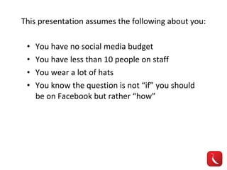 This presentation assumes the following about you: You have no social media budget You have less than 10 people on staff You wear a lot of hats You know the question is not “if” you should be on Facebook but rather “how” 