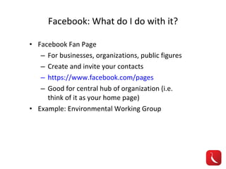 Facebook: What do I do with it? Facebook Fan Page For businesses, organizations, public figures Create and invite your contacts https://www.facebook.com/pages Good for central hub of organization (i.e. think of it as your home page) Example: Environmental Working Group 