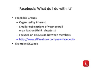 Facebook: What do I do with it? Facebook Groups Organized by interest Smaller sub sections of your overall organization (think: chapters) Focused on discussion between members http://www.allfacebook.com/new-facebook-groups-2010-10 Example: DCWeek 