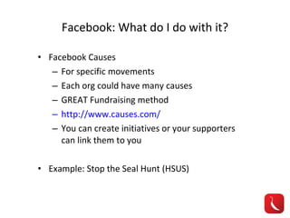 Facebook: What do I do with it? Facebook Causes For specific movements Each org could have many causes GREAT Fundraising method http://www.causes.com/ You can create initiatives or your supporters can link them to you Example: Stop the Seal Hunt (HSUS) 