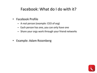 Facebook: What do I do with it? Facebook Profile A real person (example: CEO of org) Each person has one, you can only have one Share your orgs work through your friend networks Example: Adam Rosenberg 