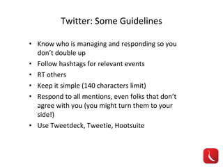 Twitter: Some Guidelines Know who is managing and responding so you don’t double up Follow hashtags for relevant events RT others Keep it simple (140 characters limit) Respond to all mentions, even folks that don’t agree with you (you might turn them to your side!) Use Tweetdeck, Tweetie, Hootsuite 