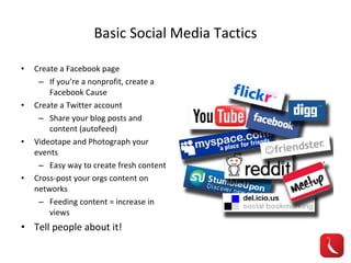 Basic Social Media Tactics Create a Facebook page If you’re a nonprofit, create a Facebook Cause Create a Twitter account Share your blog posts and content (autofeed) Videotape and Photograph your events Easy way to create fresh content Cross-post your orgs content on networks Feeding content = increase in views Tell people about it! 