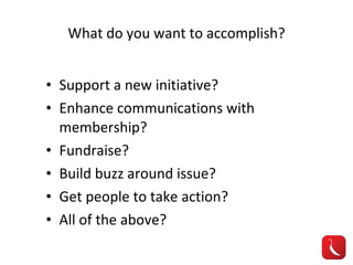 What do you want to accomplish? Support a new initiative? Enhance communications with membership? Fundraise? Build buzz around issue? Get people to take action? All of the above? 
