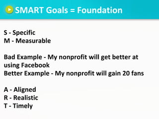 SMART Goals = Foundation

S - Specific
M - Measurable

Bad Example - My nonprofit will get better at
using Facebook
Better...