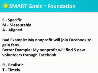 SMART Goals = Foundation

S - Specific
M - Measurable
A - Aligned

Bad Example: My nonprofit will join Facebook to
gain fa...
