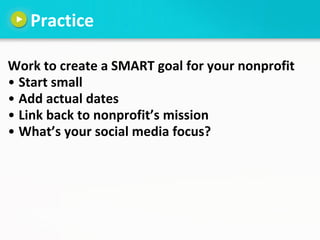 Practice

Work to create a SMART goal for your nonprofit
• Start small
• Add actual dates
• Link back to nonprofit’s missi...