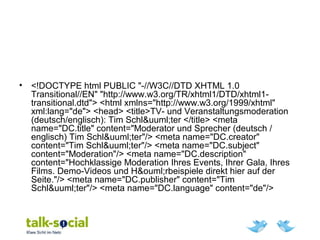 • <!DOCTYPE html PUBLIC "-//W3C//DTD XHTML 1.0
Transitional//EN" "http://www.w3.org/TR/xhtml1/DTD/xhtml1-
transitional.dtd"> <html xmlns="http://www.w3.org/1999/xhtml"
xml:lang="de"> <head> <title>TV- und Veranstaltungsmoderation
(deutsch/englisch): Tim Schl&uuml;ter </title> <meta
name="DC.title" content="Moderator und Sprecher (deutsch /
englisch) Tim Schl&uuml;ter"/> <meta name="DC.creator"
content="Tim Schl&uuml;ter"/> <meta name="DC.subject"
content="Moderation"/> <meta name="DC.description"
content="Hochklassige Moderation Ihres Events, Ihrer Gala, Ihres
Films. Demo-Videos und H&ouml;rbeispiele direkt hier auf der
Seite."/> <meta name="DC.publisher" content="Tim
Schl&uuml;ter"/> <meta name="DC.language" content="de"/>
 