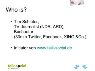 Who is?
• Tim Schlüter,
TV-Journalist (NDR, ARD),
Buchautor
(30min Twitter, Facebook, XING &Co.)
• Initiator von www.talk-social.de
 