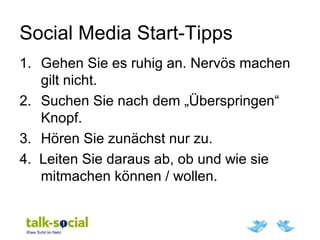 Social Media Start-Tipps
1. Gehen Sie es ruhig an. Nervös machen
gilt nicht.
2. Suchen Sie nach dem „Überspringen“
Knopf.
3. Hören Sie zunächst nur zu.
4. Leiten Sie daraus ab, ob und wie sie
mitmachen können / wollen.
 