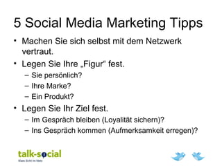 5 Social Media Marketing Tipps
• Machen Sie sich selbst mit dem Netzwerk
vertraut.
• Legen Sie Ihre „Figur“ fest.
– Sie persönlich?
– Ihre Marke?
– Ein Produkt?
• Legen Sie Ihr Ziel fest.
– Im Gespräch bleiben (Loyalität sichern)?
– Ins Gespräch kommen (Aufmerksamkeit erregen)?
 