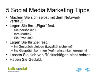 5 Social Media Marketing Tipps
• Machen Sie sich selbst mit dem Netzwerk
vertraut.
• Legen Sie Ihre „Figur“ fest.
– Sie persönlich?
– Ihre Marke?
– Ein Produkt?
• Legen Sie Ihr Ziel fest.
– Im Gespräch bleiben (Loyalität sichern)?
– Ins Gespräch kommen (Aufmerksamkeit erregen)?
• Lassen Sie sich von Rückschlägen nicht beirren.
• Haben Sie Geduld.
 