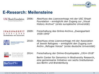 13
E-Research: Meilensteine
2006: Abschluss des Lizenzvertrags mit der USC Shoah
Foundation - ermöglicht den Zugang zur „Visual
History Archive“ (erste europäische Universität)
2009: Freischaltung des Online-Archivs „Zwangsarbeit
1939-1945“
2010: Abschluss eines Lizenzvertrags mit der Association
of Jewish Refugees – ermöglicht den Zugang zum
Archiv „Refugee Voices“ (erste deutsche Universität)
2014: Freischaltung der Online-Enzyklopädie „1914-1918“
Berlin Center for Genomics in Biodiversity Research,
eine gemeinsame Initiative von sechs Institutionen
aus Berlin und Brandenburg
- Center für Digitale Systeme (CeDiS) – Ringvorlesung e-teaching.org - 6. Juli 2015
 