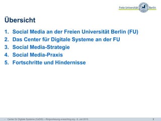 2
Übersicht
1. Social Media an der Freien Universität Berlin (FU)
2. Das Center für Digitale Systeme an der FU
3. Social Media-Strategie
4. Social Media-Praxis
5. Fortschritte und Hindernisse
- Center für Digitale Systeme (CeDiS) – Ringvorlesung e-teaching.org - 6. Juli 2015
 