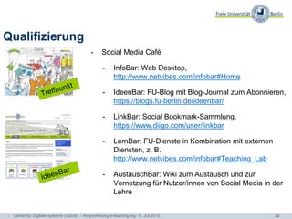 22
Qualifizierung
- Social Media Café
- InfoBar: Web Desktop,
http://www.netvibes.com/infobar#Home
- IdeenBar: FU-Blog mit Blog-Journal zum Abonnieren,
https://blogs.fu-berlin.de/ideenbar/
- LinkBar: Social Bookmark-Sammlung,
https://www.diigo.com/user/linkbar
- LernBar: FU-Dienste in Kombination mit externen
Diensten, z. B.
http://www.netvibes.com/infobar#Teaching_Lab
- AustauschBar: Wiki zum Austausch und zur
Vernetzung für Nutzer/innen von Social Media in der
Lehre
- Center für Digitale Systeme (CeDiS) – Ringvorlesung e-teaching.org - 6. Juli 2015
 
