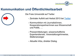 26
Kommunikation und Öffentlichkeitsarbeit
Die Freie Universität auf Twitter
- Zentraler Auftritt seit Herbst 2013 bei Twitter
- Kommuniktion mit Journalist/innen,
Kooperationspartner/innen aus Wissenschaft
und Politik, …
- Pressemitteilungen, wissenschaftliche
Expertendienste, Veranstaltungshinweise,
Stellenanzeiger
- Aktuelle Infos, direkter Dialog
- Center für Digitale Systeme (CeDiS) – Ringvorlesung e-teaching.org - 6. Juli 2015
 