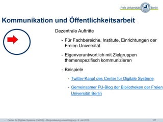 27
Kommunikation und Öffentlichkeitsarbeit
Dezentrale Auftritte
- Für Fachbereiche, Institute, Einrichtungen der
Freien Universität
- Eigenverantwortlich mit Zielgruppen
themenspezifisch kommunizieren
- Beispiele
- Twitter-Kanal des Center für Digitale Systeme
- Gemeinsamer FU-Blog der Bibliotheken der Freien
Universität Berlin
- Center für Digitale Systeme (CeDiS) – Ringvorlesung e-teaching.org - 6. Juli 2015
 
