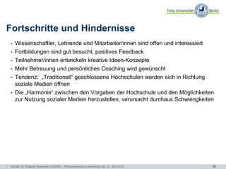 29
Fortschritte und Hindernisse
- Wissenschaftler, Lehrende und Mitarbeiter/innen sind offen und interessiert
- Fortbildungen sind gut besucht, positives Feedback
- Teilnehmer/innen entwickeln kreative Ideen-Konzepte
- Mehr Betreuung und persönliches Coaching wird gewünscht
- Tendenz: „Traditionell“ geschlossene Hochschulen werden sich in Richtung
soziale Medien öffnen
- Die „Harmonie“ zwischen den Vorgaben der Hochschule und den Möglichkeiten
zur Nutzung sozialer Medien herzustellen, verursacht durchaus Schwierigkeiten
- Center für Digitale Systeme (CeDiS) – Ringvorlesung e-teaching.org - 6. Juli 2015
 
