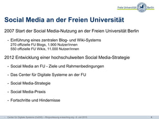 4
Social Media an der Freien Universität
2007 Start der Social Media-Nutzung an der Freien Universität Berlin
- Einführung eines zentralen Blog- und Wiki-Systems
270 offizielle FU Blogs, 1.900 Nutzer/innen
550 offizielle FU Wikis, 11.000 Nutzer/innen
2012 Entwicklung einer hochschulweiten Social Media-Strategie
- Social Media an FU - Ziele und Rahmenbedingungen
- Das Center für Digitale Systeme an der FU
- Social Media-Strategie
- Social Media-Praxis
- Fortschritte und Hindernisse
- Center für Digitale Systeme (CeDiS) – Ringvorlesung e-teaching.org - 6. Juli 2015
 