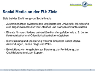 5
Social Media an der FU: Ziele
Ziele bei der Einführung von Social Media
- Zusammenarbeit zwischen den Mitgliedern der Universität stärken und
eine Organisationskultur von Offenheit und Transparenz unterstützen
- Einsatz für verschiedene universitäre Handlungsfelder wie z. B. Lehre,
Kommunikation und Öffentlichkeitsarbeit ermöglichen
- Identifizierung und Etablierung weiterer sinnvoller Social Media-
Anwendungen, neben Blogs und Wikis
- Entwicklung von Angeboten zur Beratung, zur Fortbildung, zur
Qualifizierung und zum Support
- Center für Digitale Systeme (CeDiS) – Ringvorlesung e-teaching.org - 6. Juli 2015
 