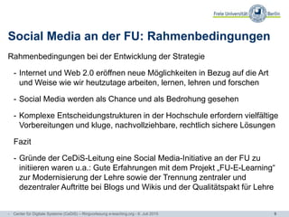 6
Social Media an der FU: Rahmenbedingungen
Rahmenbedingungen bei der Entwicklung der Strategie
- Internet und Web 2.0 eröffnen neue Möglichkeiten in Bezug auf die Art
und Weise wie wir heutzutage arbeiten, lernen, lehren und forschen
- Social Media werden als Chance und als Bedrohung gesehen
- Komplexe Entscheidungstrukturen in der Hochschule erfordern vielfältige
Vorbereitungen und kluge, nachvollziehbare, rechtlich sichere Lösungen
Fazit
- Gründe der CeDiS-Leitung eine Social Media-Initiative an der FU zu
initiieren waren u.a.: Gute Erfahrungen mit dem Projekt „FU-E-Learning“
zur Modernisierung der Lehre sowie der Trennung zentraler und
dezentraler Auftritte bei Blogs und Wikis und der Qualitätspakt für Lehre
- Center für Digitale Systeme (CeDiS) – Ringvorlesung e-teaching.org - 6. Juli 2015
 