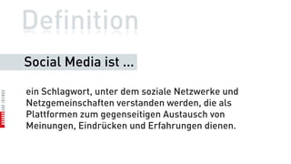 Definition
Social Media ist ...

ein Schlagwort, unter dem soziale Netzwerke und
Netzgemeinschaften verstanden werden, die als
Plattformen zum gegenseitigen Austausch von
Meinungen, Eindrücken und Erfahrungen dienen.
 
