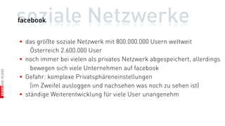 soziale Netzwerke
facebook


• das größte soziale Netzwerk mit 800.000.000 Usern weltweit
    Österreich 2.600.000 User
• noch immer bei vielen als privates Netzwerk abgespeichert, allerdings
    bewegen sich viele Unternehmen auf facebook
• Gefahr: komplexe Privatsphäreneinstellungen
    (im Zweifel ausloggen und nachsehen was noch zu sehen ist)
• ständige Weiterentwicklung für viele User unangenehm
 