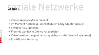 soziale Netzwerke
Google+


•   derzeit medial extrem präsent
•   im Moment noch hauptsächlich durch Early Adopter genutzt
•   einfacher als facebook
•   Freunde werden in Circles kategorisiert
•   Videofunktion Hangout (umfangreicher als die facebook-Variante)
•   (noch) keine Werbung
 