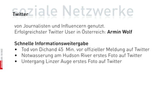soziale Netzwerke
Twitter

von Journalisten und Influencern genutzt.
Erfolgreichster Twitter User in Österreich: Armin Wolf

Schnelle Informationsweitergabe
• Tod von Dichand 45 Min. vor offizieller Meldung auf Twitter
• Notwasserung am Hudson River erstes Foto auf Twitter
• Untergang Linzer Auge erstes Foto auf Twitter
 