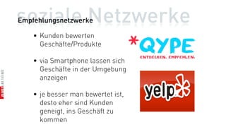 soziale Netzwerke
Empfehlungsnetzwerke

    • Kunden bewerten
      Geschäfte/Produkte

    • via Smartphone lassen sich
      Geschäfte in der Umgebung
      anzeigen

    • je besser man bewertet ist,
      desto eher sind Kunden
      geneigt, ins Geschäft zu
      kommen
 