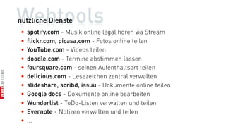 Webtools
nützliche Dienste
•   spotify.com - Musik online legal hören via Stream
•   flickr.com, picasa.com - Fotos online teilen
•   YouTube.com - Videos teilen
•   doodle.com - Termine abstimmen lassen
•   foursquare.com - seinen Aufenthaltsort teilen
•   delicious.com - Lesezeichen zentral verwalten
•   slideshare, scribd, issuu - Dokumente online teilen
•   Google docs - Dokumente online bearbeiten
•   Wunderlist - ToDo-Listen verwalten und teilen
•   Evernote - Notizen verwalten und teilen
•   ...
 
