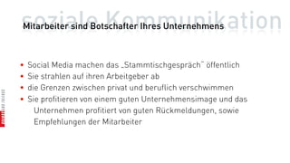soziale Kommunikation
Mitarbeiter sind Botschafter Ihres Unternehmens



•   Social Media machen das „Stammtischgespräch“ öffentlich
•   Sie strahlen auf ihren Arbeitgeber ab
•   die Grenzen zwischen privat und beruflich verschwimmen
•   Sie profitieren von einem guten Unternehmensimage und das
      Unternehmen profitiert von guten Rückmeldungen, sowie
      Empfehlungen der Mitarbeiter
 