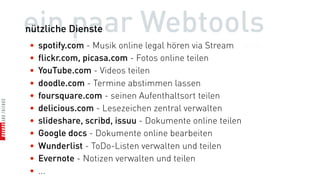 ein paar Webtools
nützliche Dienste
•   spotify.com - Musik online legal hören via Stream
•   flickr.com, picasa.com - Fotos online teilen
•   YouTube.com - Videos teilen
•   doodle.com - Termine abstimmen lassen
•   foursquare.com - seinen Aufenthaltsort teilen
•   delicious.com - Lesezeichen zentral verwalten
•   slideshare, scribd, issuu - Dokumente online teilen
•   Google docs - Dokumente online bearbeiten
•   Wunderlist - ToDo-Listen verwalten und teilen
•   Evernote - Notizen verwalten und teilen
•   ...
 