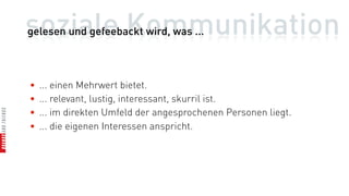 soziale Kommunikation
gelesen und gefeebackt wird, was ...



•   ... einen Mehrwert bietet.
•   ... relevant, lustig, interessant, skurril ist.
•   ... im direkten Umfeld der angesprochenen Personen liegt.
•   ... die eigenen Interessen anspricht.
 