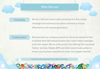 Who We Are



 Consulting     We are a SEO and social media consulting firm that creates
                campaigns for businesses via various channels to ensure
                effectiveness and revenue generation.



Customization   We have built our company around our clients by taking the time
                to localize their SEO and personalize their social media campaigns
                to fit their needs. We are a full-service firm offering SEO, Facebook,
                Twitter, YouTube, Mobile APPS and other social media outlets to
                ensure your business maximizes its reach via multiple channels.


                SELECTING & IMPLEMENTING SOCIAL MEDIA STRATEGIES
 